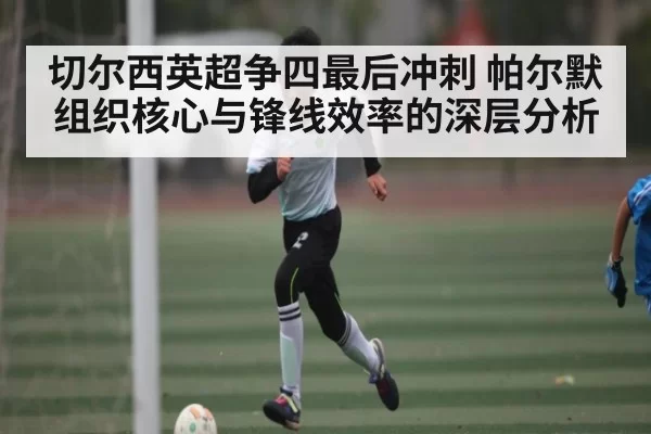 切尔西英超争四最后冲刺 帕尔默组织核心与锋线效率的深层分析